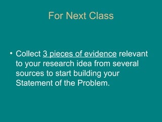 For Next Class Collect  3 pieces of evidence  relevant to your research idea from several sources to start building your Statement of the Problem. 