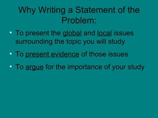 Why Writing a Statement of the Problem: To present the  global  and  local  issues surrounding the topic you will study To  present evidence  of those issues To  argue  for the importance of your study 