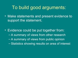 To build good arguments: Make statements and present evidence to support the statement. Evidence could be put together from: A summary of views from other research A summary of views from public opinion Statistics showing results on area of interest 