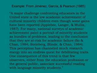 Example: From Jiménez, García, & Pearson (1985) “ A major challenge confronting educators in the United state is the low academic achievement of cultural minority children even though some gains have been reported (Applebee, Langer, & Mullis, 1987). For many, national surveys of academic achievement paint a portrait of minority students as bundles of problems, leading to the conclusion that they are at-risk for academic failure (So & Chan, 1984; Steinberg, Blinde, & Chan, 1984). This perception has channeled much research energy into an endless quest for debilitating traits. One consequence of this trend is that few observers, either from the education profession or the general public, associate successful reading with language minority students.” 
