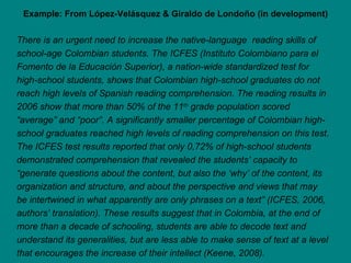 Example: From López-Velásquez & Giraldo de Londoño (in development) There is an urgent need to increase the native-language  reading skills of school-age Colombian students. The ICFES (Instituto Colombiano para el Fomento de la Educación Superior), a nation-wide standardized test for high-school students, shows that Colombian high-school graduates do not reach high levels of Spanish reading comprehension. The reading results in 2006 show that more than 50% of the 11 th  grade population scored “average” and “poor”. A significantly smaller percentage of Colombian high-school graduates reached high levels of reading comprehension on this test. The ICFES test results reported that only 0,72% of high-school students demonstrated comprehension that revealed the students’ capacity to “generate questions about the content, but also the ‘why’ of the content, its organization and structure, and about the perspective and views that may be intertwined in what apparently are only phrases on a text” (ICFES, 2006, authors’ translation). These results suggest that in Colombia, at the end of more than a decade of schooling, students are able to decode text and understand its generalities, but are less able to make sense of text at a level that encourages the increase of their intellect (Keene, 2008). 