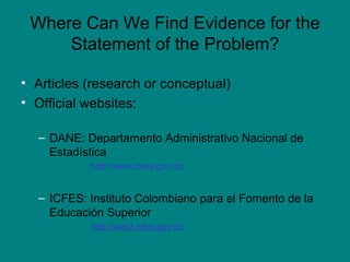 Where Can We Find Evidence for the Statement of the Problem? Articles (research or conceptual) Official websites: DANE: Departamento Administrativo Nacional de Estadística  http://www.dane.gov.co/ ICFES: Instituto Colombiano para el Fomento de la Educación Superior  http://web2.icfes.gov.co/ 