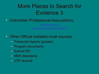 More Places to Search for Evidence 3 Colombian Professional Associations: www.asocopi.org www.britichcouncil.org/colombia Other Official (reliable) local sources: Transcript reports (grades) Program documents School PEI MEN Standards UTP records 