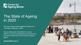 ageing-better.org.uk
The State of Ageing
in 2020
This set of slides brings together findings from
‘The State of Ageing in 2020’.
We are offering this PowerPoint for use by
others in your own presentations but we ask that
you retain references to the Centre for Ageing
Better.
 