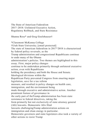 The State of American Federalism
2017–2018: Unilateral Executive Action,
Regulatory Rollback, and State Resistance
Shanna Rose* and Greg Goelzhauser†
*Claremont McKenna College
†Utah State University; [email protected]
The state of American federalism in 2017^2018 is characterized
by federal policy reversals, as the
Trump administration and congressional Republicans continue
to undo many of the Obama
administration’s policies. Two themes are highlighted in this
essay. First, major policy changes
continue to be undertaken primarily through unilateral executive
action, even with Republicans
holding the presidency and both the House and Senate.
Ideological divisions within the
Republican Party prevented Congress from enacting major
legislation, save for a tax reform
measure, and resulted in policy changes on health care,
immigration, and the environment being
made through executive and administrative action. Another
prominent feature of governance in
the early part of theTrump administration has been state
resistance to federal directives, taking the
form primarily but not exclusively of state attorney general
(AG) lawsuits. Democratic AGs filed
lawsuits challengingTrump administration actions on
immigration and clean energy in particular.
Democratic governors and state legislators also took a variety of
other actions to resist Trump
 