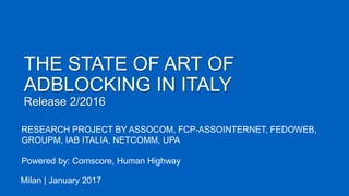 THE STATE OF ART OF
ADBLOCKING IN ITALY
Release 2/2016
Milan | January 2017
RESEARCH PROJECT BY ASSOCOM, FCP-ASSOINTERNET, FEDOWEB,
GROUPM, IAB ITALIA, NETCOMM, UPA
Powered by: Comscore, Human Highway
 