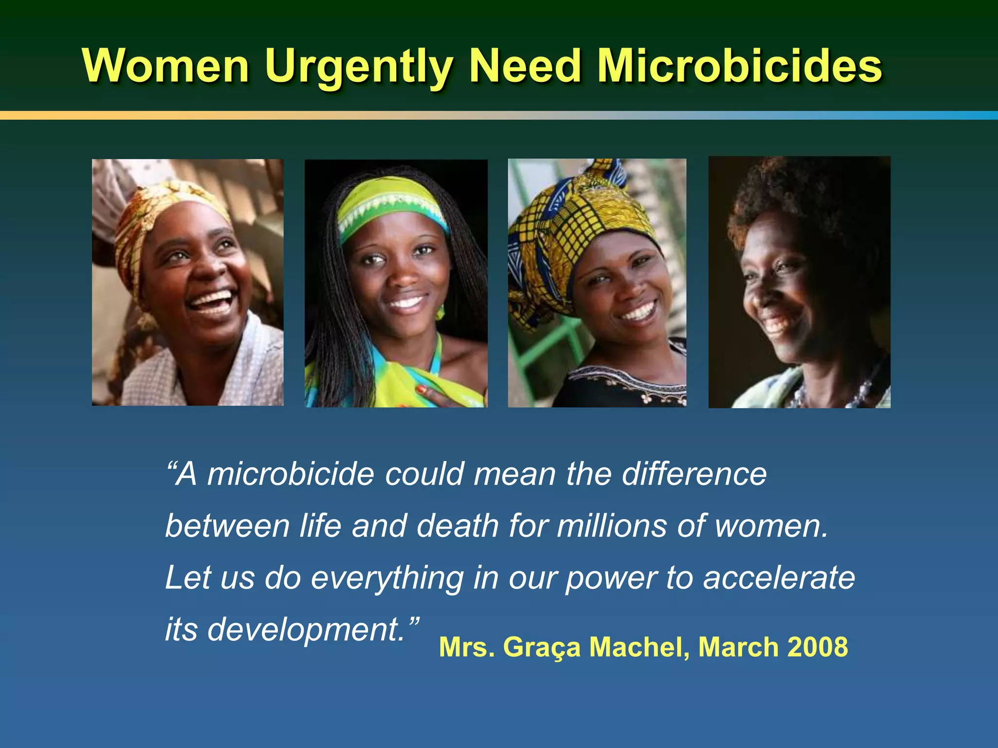 Women Urgently Need Microbicides
“A microbicide could mean the difference
between life and death for millions of women.
Let us do everything in our power to accelerate
its development.” Mrs. Graça Machel, March 2008
 