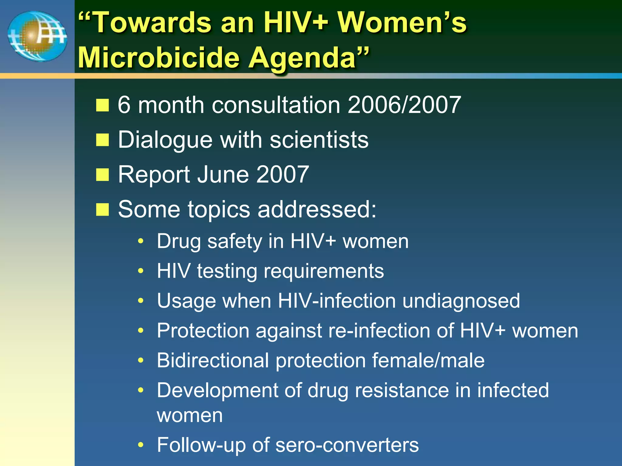 “Towards an HIV+ Women’s
Microbicide Agenda”
 6 month consultation 2006/2007
 Dialogue with scientists
 Report June 2007
 Some topics addressed:
• Drug safety in HIV+ women
• HIV testing requirements
• Usage when HIV-infection undiagnosed
• Protection against re-infection of HIV+ women
• Bidirectional protection female/male
• Development of drug resistance in infected
women
• Follow-up of sero-converters
 