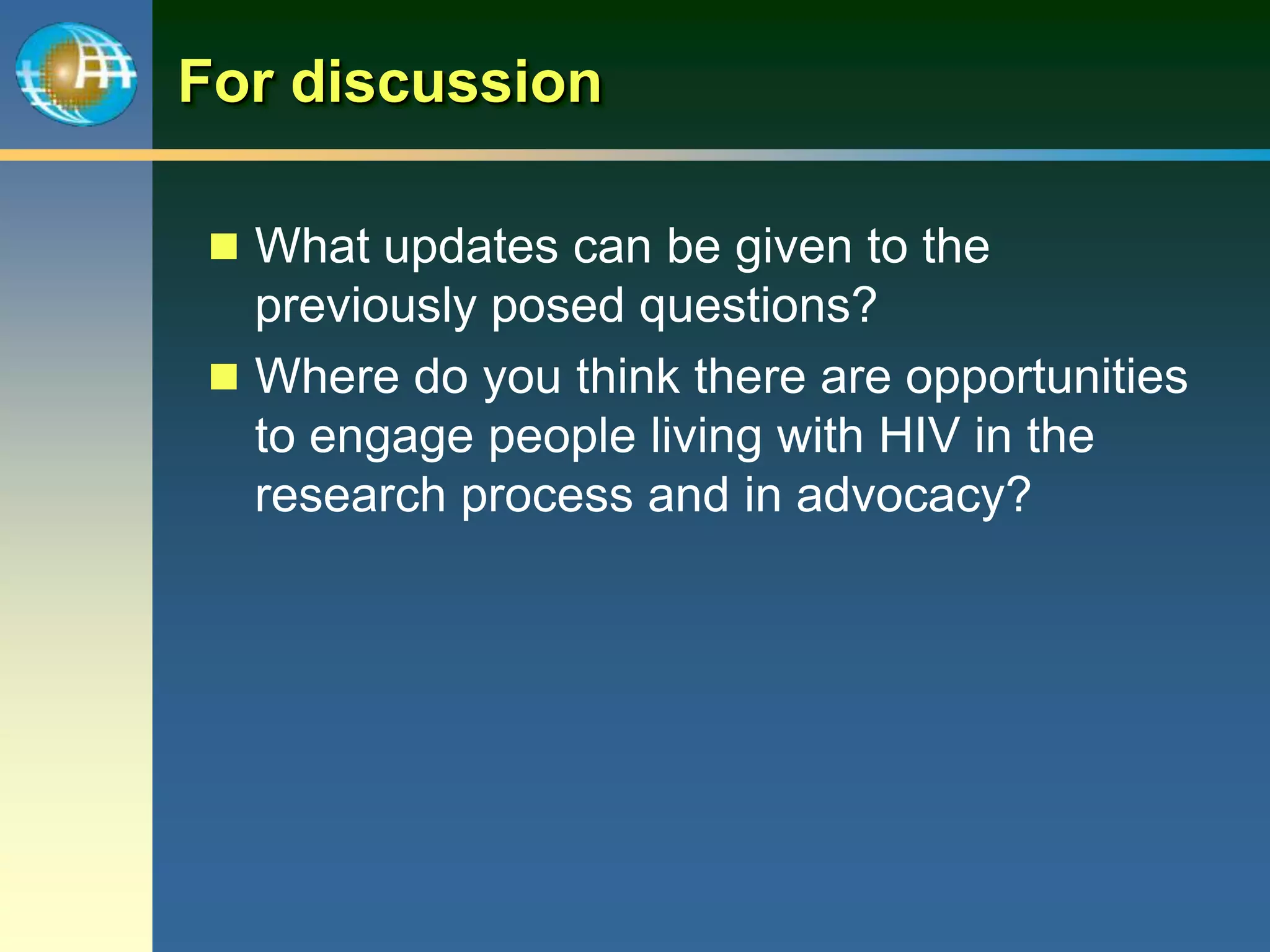 For discussion
 What updates can be given to the
previously posed questions?
 Where do you think there are opportunities
to engage people living with HIV in the
research process and in advocacy?
 