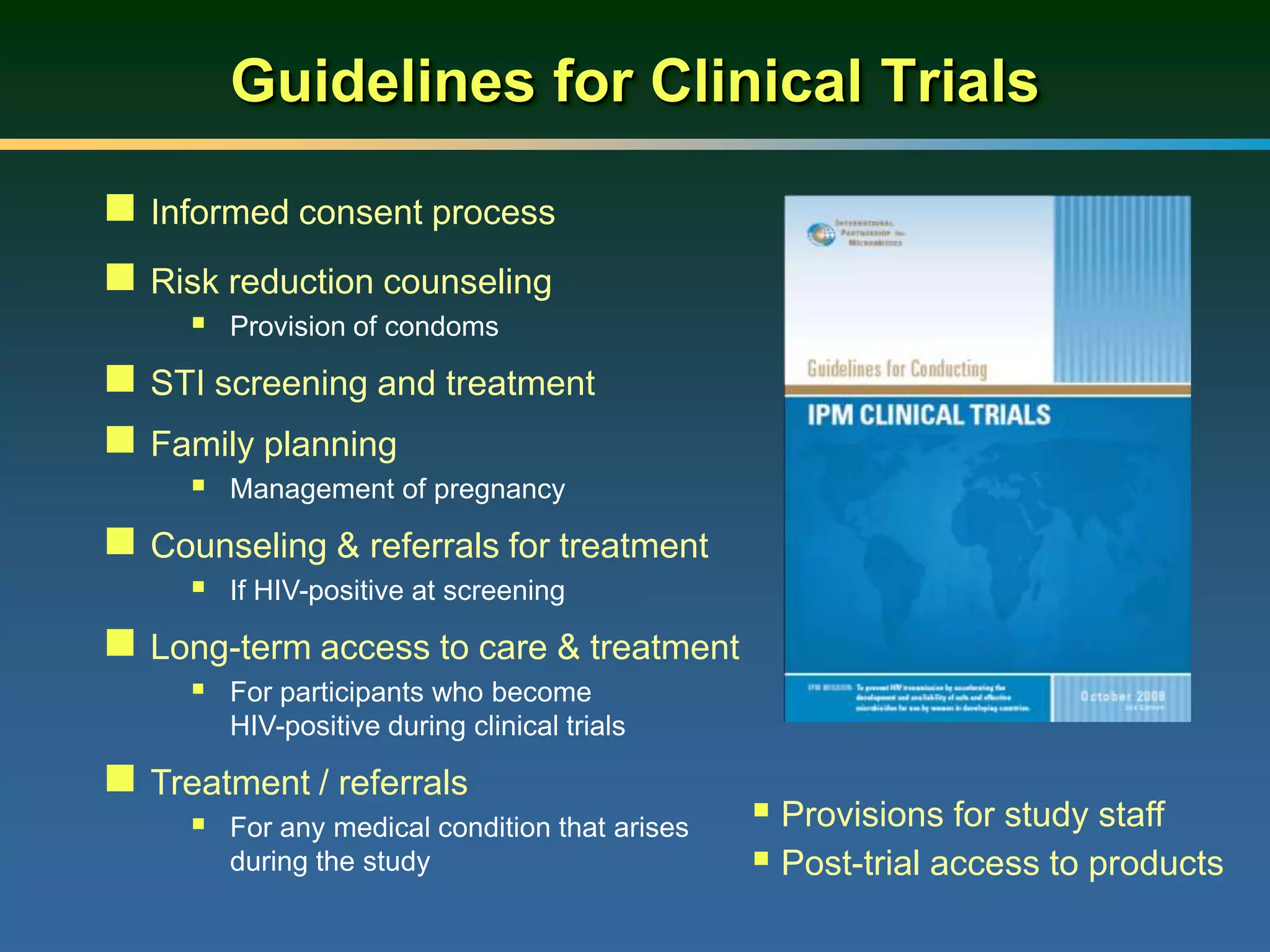 Guidelines for Clinical Trials
 Informed consent process
 Risk reduction counseling
 Provision of condoms
 STI screening and treatment
 Family planning
 Management of pregnancy
 Counseling & referrals for treatment
 If HIV-positive at screening
 Long-term access to care & treatment
 For participants who become
HIV-positive during clinical trials
 Treatment / referrals
 For any medical condition that arises
during the study
 Provisions for study staff
 Post-trial access to products
 