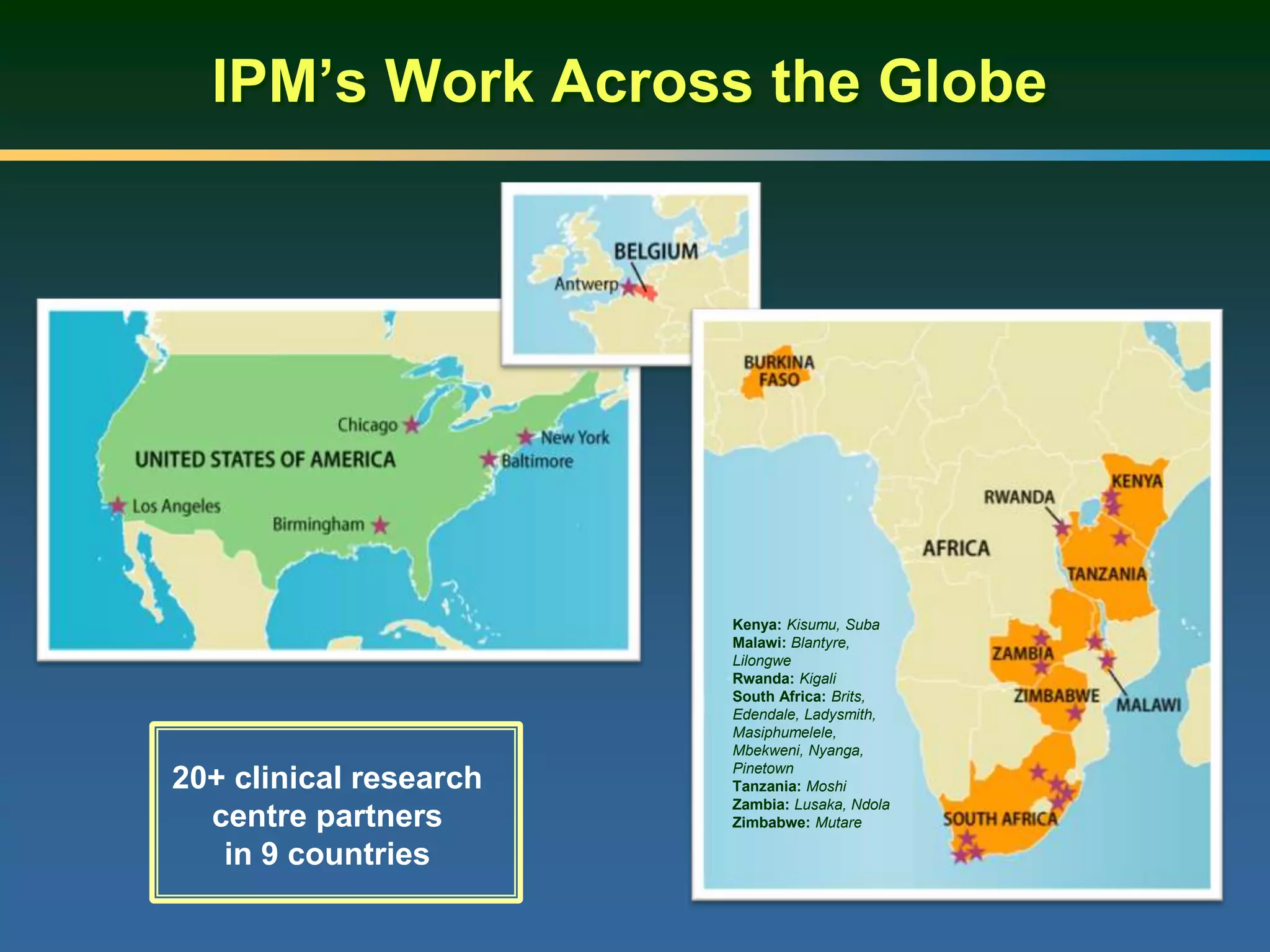 IPM’s Work Across the Globe
20+ clinical research
centre partners
in 9 countries
Kenya: Kisumu, Suba
Malawi: Blantyre,
Lilongwe
Rwanda: Kigali
South Africa: Brits,
Edendale, Ladysmith,
Masiphumelele,
Mbekweni, Nyanga,
Pinetown
Tanzania: Moshi
Zambia: Lusaka, Ndola
Zimbabwe: Mutare
 