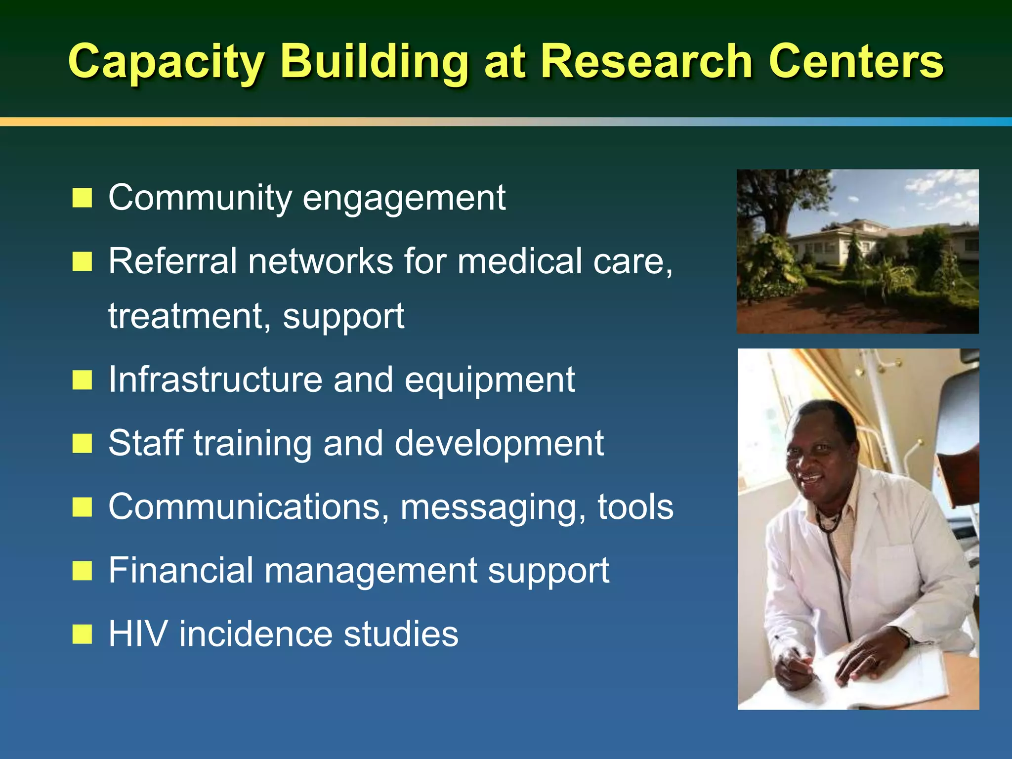 Capacity Building at Research Centers
 Community engagement
 Referral networks for medical care,
treatment, support
 Infrastructure and equipment
 Staff training and development
 Communications, messaging, tools
 Financial management support
 HIV incidence studies
 