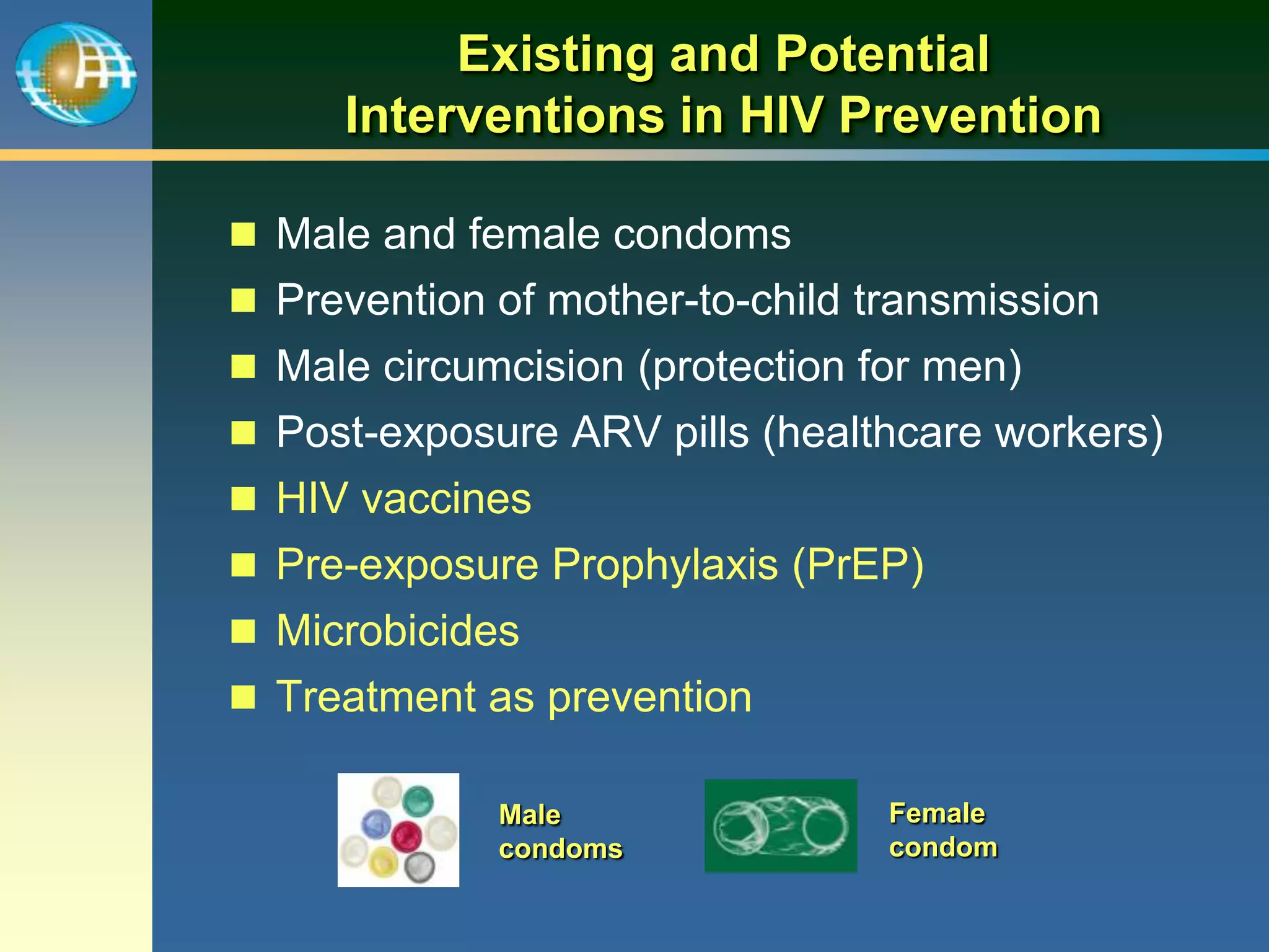 Existing and Potential
Interventions in HIV Prevention
 Male and female condoms
 Prevention of mother-to-child transmission
 Male circumcision (protection for men)
 Post-exposure ARV pills (healthcare workers)
 HIV vaccines
 Pre-exposure Prophylaxis (PrEP)
 Microbicides
 Treatment as prevention
Male
condoms
Female
condom
 