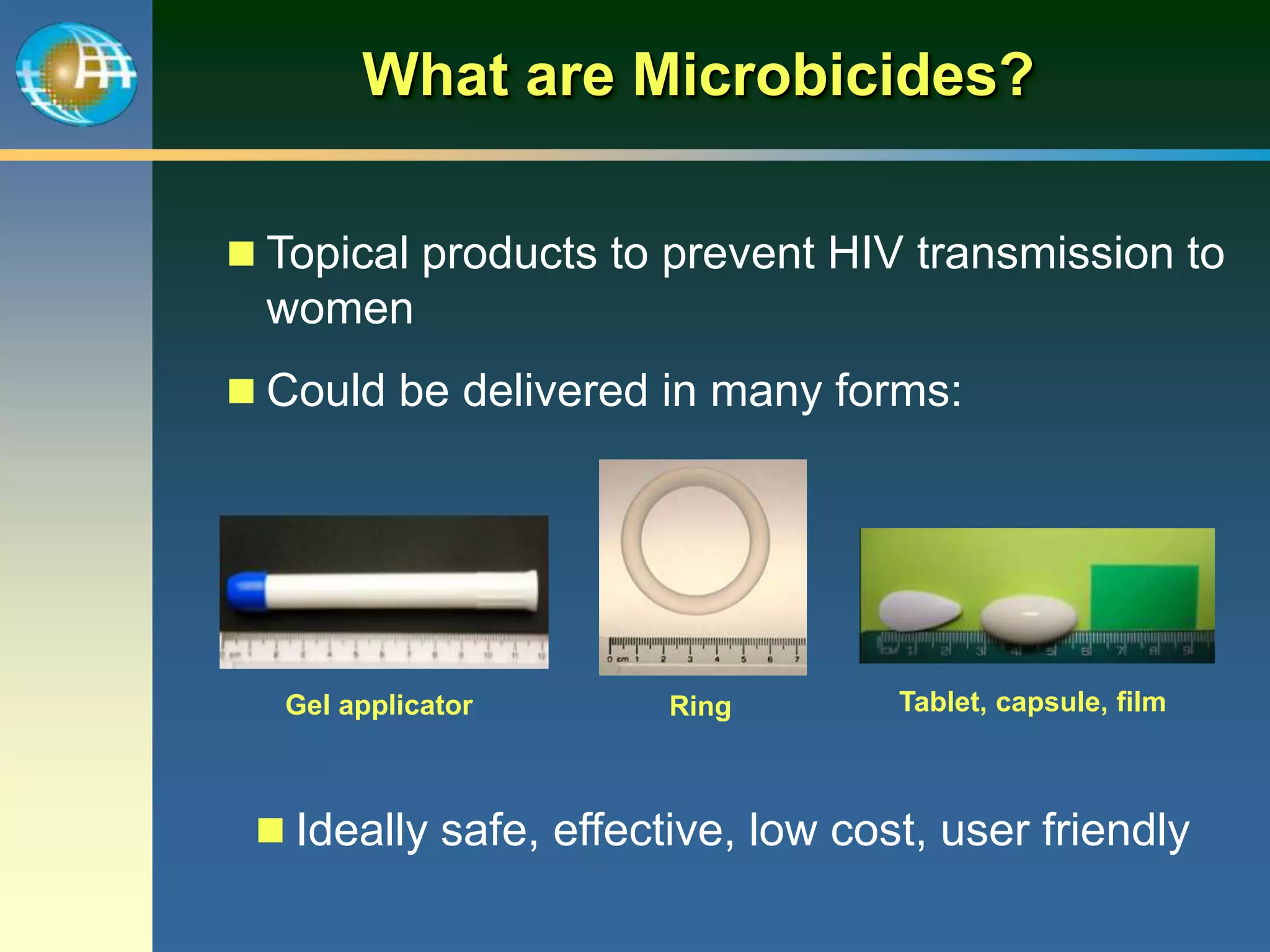 What are Microbicides?
 Topical products to prevent HIV transmission to
women
 Could be delivered in many forms:
 Ideally safe, effective, low cost, user friendly
Gel applicator Ring Tablet, capsule, film
 