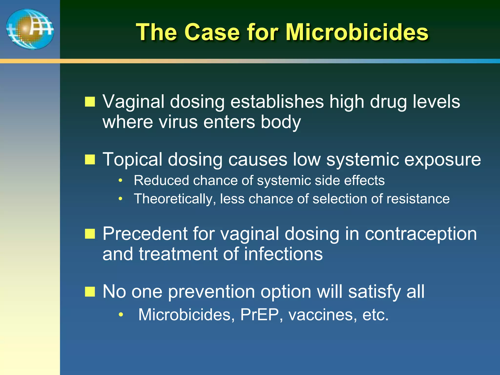 The Case for Microbicides
 Vaginal dosing establishes high drug levels
where virus enters body
 Topical dosing causes low systemic exposure
• Reduced chance of systemic side effects
• Theoretically, less chance of selection of resistance
 Precedent for vaginal dosing in contraception
and treatment of infections
 No one prevention option will satisfy all
• Microbicides, PrEP, vaccines, etc.
 