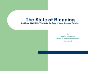 The State of Blogging And How It Will Help You Make the Most of Your Summer Vacation By Blake S. Rutherford Director of Public Commnications Stone Ward 