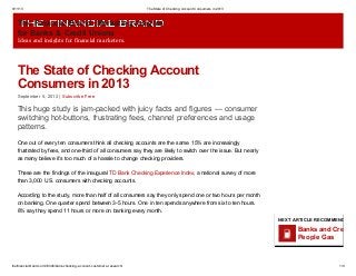 9/11/13 The State of Checking Account Consumers in 2013
thefinancialbrand.com/33346/bank-checking-account-customers-research/ 1/9
The Financial Brand: Marketing Insights
for Banks & Credit Unions
Ideas and insights for financial marketers.
The State of Checking Account
Consumers in 2013
September 5, 2013 | Subscribe Free
This huge study is jam-packed with juicy facts and figures — consumer
switching hot-buttons, frustrating fees, channel preferences and usage
patterns.
One out of every ten consumers think all checking accounts are the same. 15% are increasingly
frustrated by fees, and one-third of all consumers say they are likely to switch over the issue. But nearly
as many believe it’s too much of a hassle to change checking providers.
These are the findings of the inaugural TD Bank Checking Experience Index, a national survey of more
than 3,000 U.S. consumers with checking accounts.
According to the study, more than half of all consumers say they only spend one or two hours per month
on banking. One quarter spend between 3-5 hours. One in ten spends anywhere from six to ten hours.
8% say they spend 11 hours or more on banking every month.
NEXT ARTICLE RECOMMENDED FO
Banks and Credit U
People Gas
 