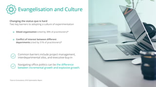 Evangelisation and Culture
Changing the status quo is hard
Common barriers include project management,
interdepartmental silos, and executive buy-in
o Siloed organization (cited by 38% of practitioners)*
o Conﬂict of interest between diﬀerent
departments (cited by 31% of practitioners)*
Navigating oﬃce politics can be the diﬀerence
between incremental growth and explosive growth.
*Source: Econsultancy 2018 Optimisation Report
Two key barriers to adopting a culture of experimentation
 
