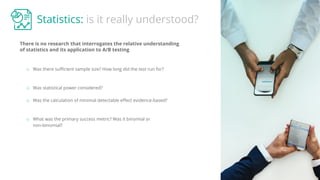 Statistics: is it really understood?
There is no research that interrogates the relative understanding
of statistics and its application to A/B testing
o Was there suﬃcient sample size? How long did the test run for?
o Was statistical power considered?
o Was the calculation of minimal detectable eﬀect evidence-based?
o What was the primary success metric? Was it binomial or
non-binomial?
 