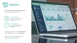 Statistics
You can’t do CRO without statistics
False positives:
you think the A/B test is
positive but it’s not
Because you run the risk of:
False negatives:
you think the A/B test is
negative, but it’s not
False positives are more detrimental.
False negatives are more common.
Testing without applying statistics
is like wearing a blindfold
 