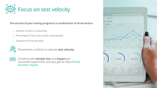 Focus on test velocity
The success of your testing program is a combination of three factors:
Those three combine to indicate test velocity.
o Number of tests run (quantity)
o Percentage of tests that provide a win (quality)
Combine with sample size and impact per
successful experiment, and you get an idea of total
business impact.
o Sequence of tests (priority)
 