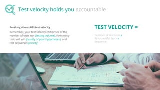 Breaking down (A/B) test velocity
Remember, your test velocity comprises of the
number of tests run (testing volume), how many
tests will win (quality of your hypotheses), and
test sequence (priority)
Test velocity holds you accountable
TEST VELOCITY =
Number of tests run x
% successful tests x
sequence
 