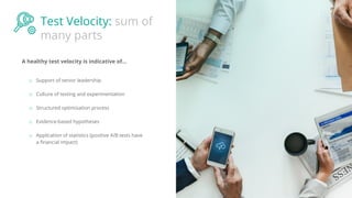 Test Velocity: sum of
many parts
A healthy test velocity is indicative of...
o Support of senior leadership
o Culture of testing and experimentation
o Structured optimisation process
o Evidence-based hypotheses
o Application of statistics (positive A/B tests have
a ﬁnancial impact)
 