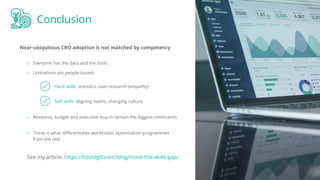 Conclusion
Near-ubiquitous CRO adoption is not matched by competency
Hard skills: statistics, user research (empathy)
o Everyone has the data and the tools
o Limitations are people-based:
Soft skills: aligning teams, changing culture
o Resource, budget and executive buy-in remain the biggest constraints
o These is what diﬀerentiates world-class optimisation programmes
from the rest
See my article: https://hostdgtl.com/blog/mind-the-skills-gap/
 