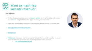 Want to maximise
website revenue?
Get in touch:
o https://linkedin.com/in/chapmanalan/
o hostdgtl.com
o I’m Alan Chapman, website conversion expert, speaker on the art of selling and resident
course trainer at Digital Kitchen, the digital marketing trainer provider.
o If you want results-based consultancy that maximises website returns, I’m here to help.
o FREE ebook: dive deeper into the concept of 'Velocity’, the 3-point formula that increases
visitor-to-customer conversion rates, marketing ROI and online revenues.
○ Get the 38-page ebook here
 