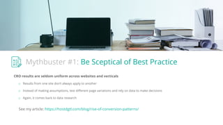Mythbuster #1: Be Sceptical of Best Practice
CRO results are seldom uniform across websites and verticals
o Results from one site don’t always apply to another
o Instead of making assumptions, test diﬀerent page variations and rely on data to make decisions
o Again, it comes back to data research
See my article: https://hostdgtl.com/blog/rise-of-conversion-patterns/
 