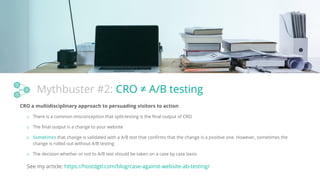 Mythbuster #2: CRO ≠ A/B testing
CRO a multidisciplinary approach to persuading visitors to action
o There is a common misconception that split-testing is the ﬁnal output of CRO
o The ﬁnal output is a change to your website
o Sometimes that change is validated with a A/B test that conﬁrms that the change is a positive one. However, sometimes the
change is rolled out without A/B testing
See my article: https://hostdgtl.com/blog/case-against-website-ab-testing/
o The decision whether or not to A/B test should be taken on a case by case basis
 