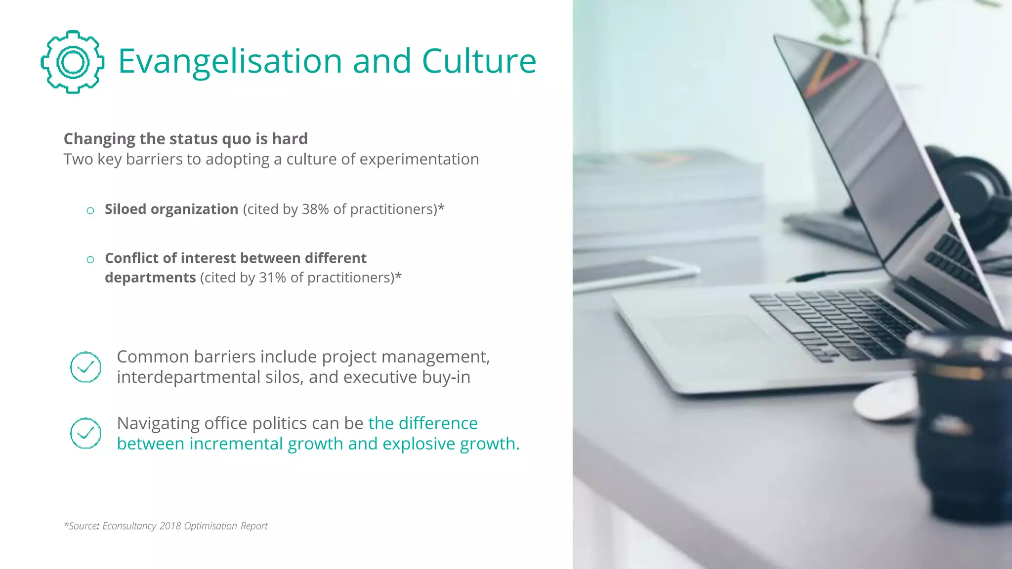 Evangelisation and Culture
Changing the status quo is hard
Common barriers include project management,
interdepartmental silos, and executive buy-in
o Siloed organization (cited by 38% of practitioners)*
o Conflict of interest between different
departments (cited by 31% of practitioners)*
Navigating office politics can be the difference
between incremental growth and explosive growth.
*Source: Econsultancy 2018 Optimisation Report
Two key barriers to adopting a culture of experimentation
 