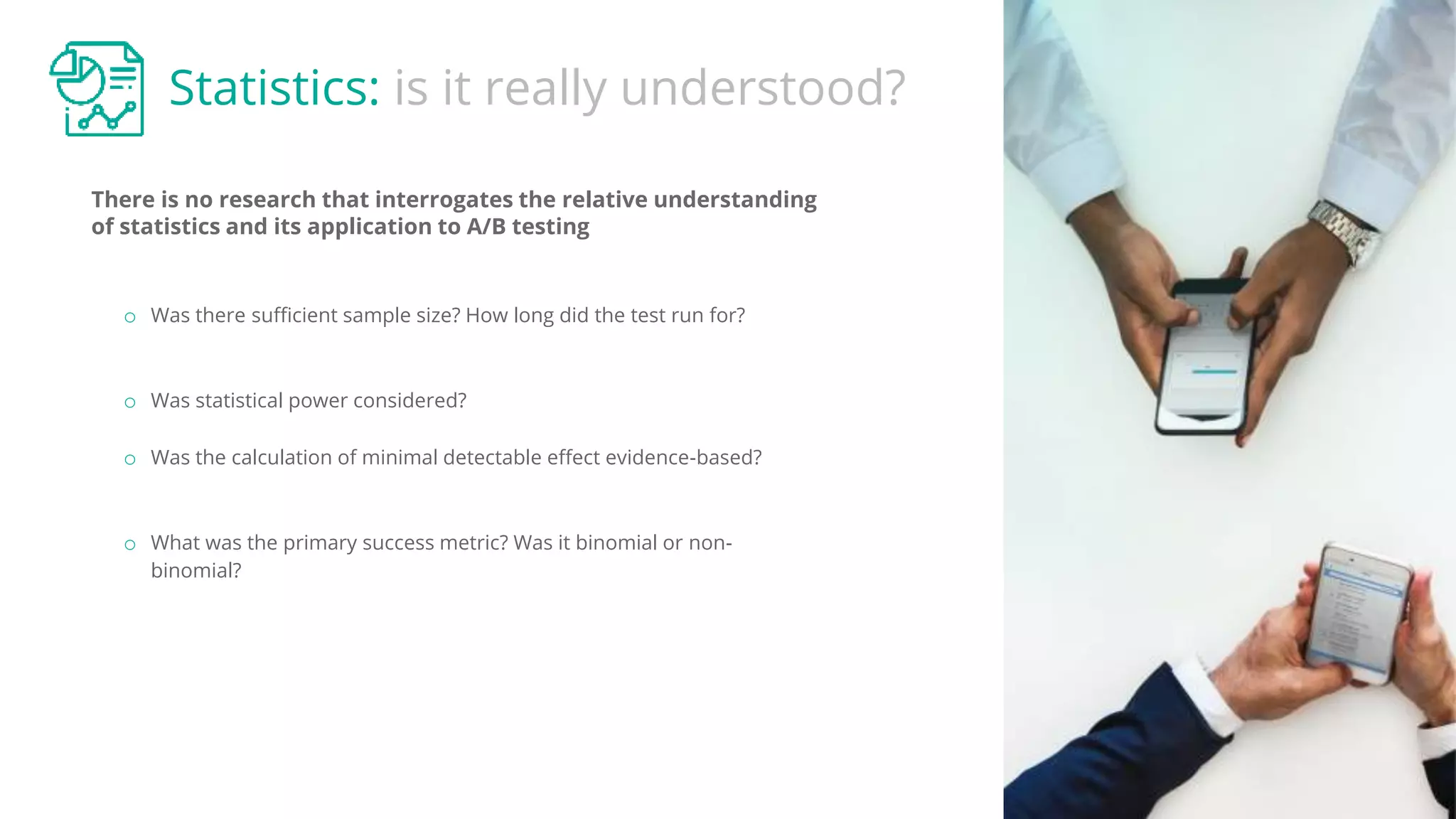 Statistics: is it really understood?
There is no research that interrogates the relative understanding
of statistics and its application to A/B testing
o Was there sufficient sample size? How long did the test run for?
o Was statistical power considered?
o Was the calculation of minimal detectable effect evidence-based?
o What was the primary success metric? Was it binomial or non-
binomial?
 
