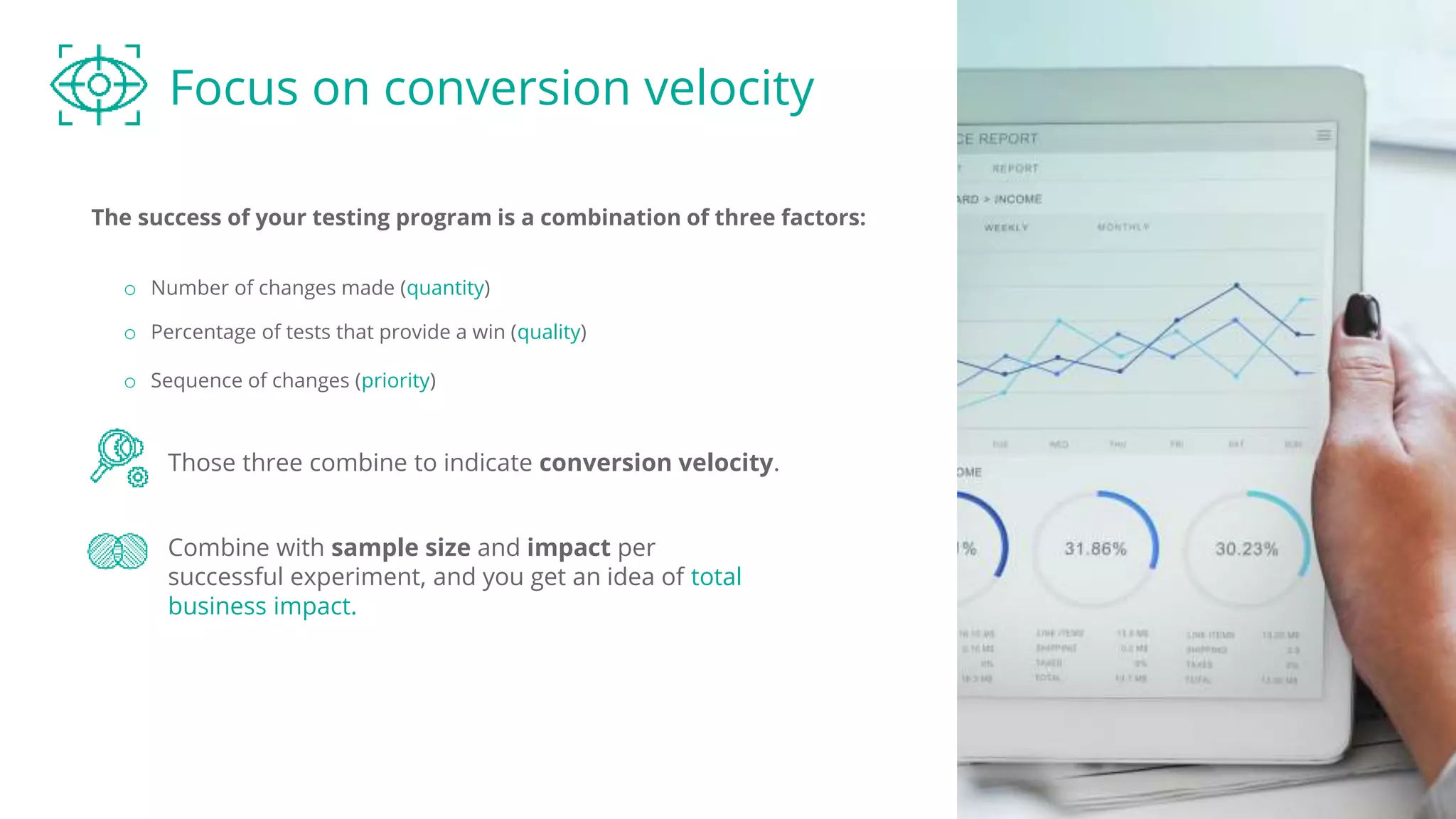 Focus on conversion velocity
The success of your testing program is a combination of three factors:
Those three combine to indicate conversion velocity.
o Number of changes made (quantity)
o Percentage of tests that provide a win (quality)
Combine with sample size and impact per
successful experiment, and you get an idea of total
business impact.
o Sequence of changes (priority)
 