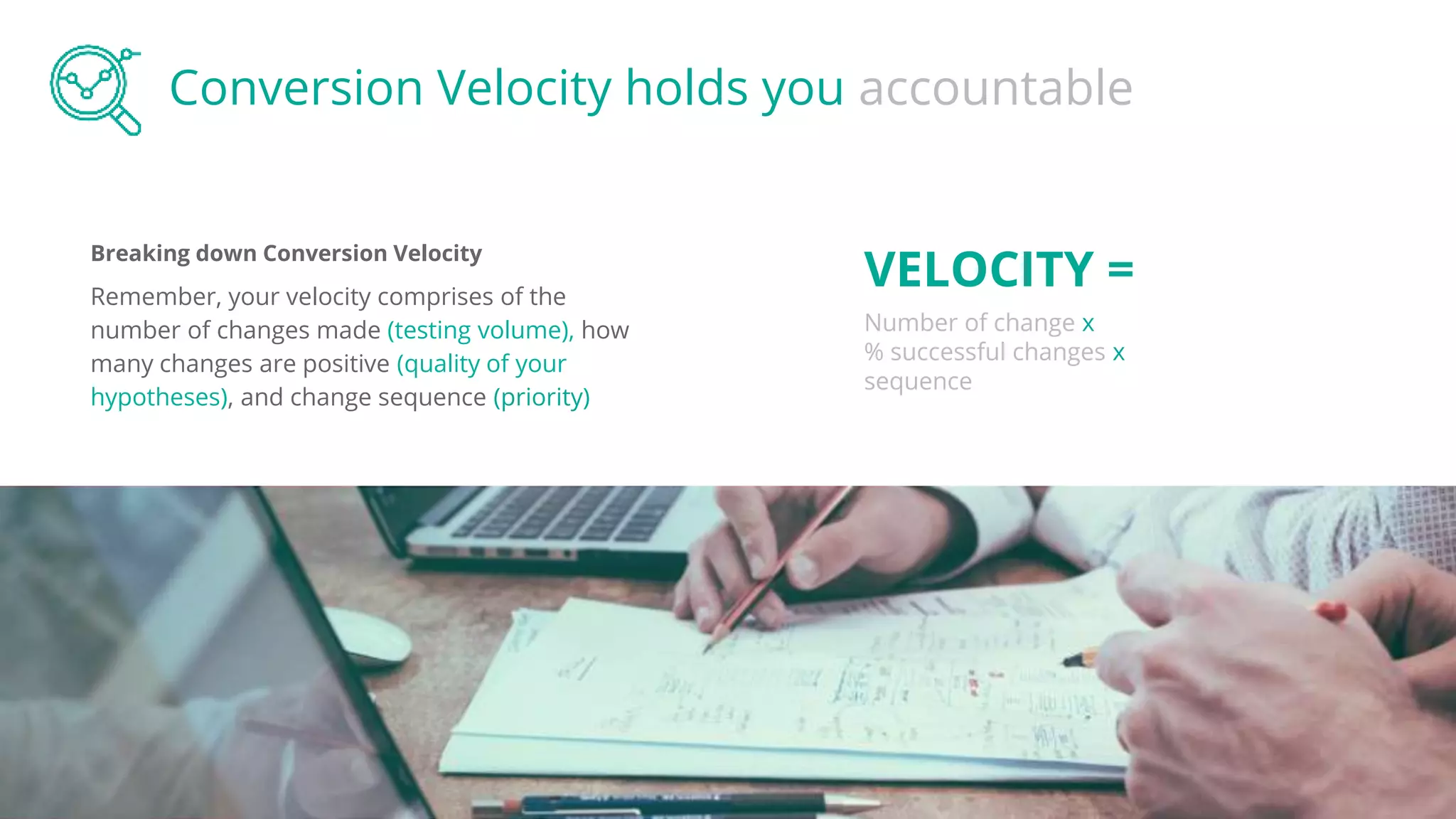 Breaking down Conversion Velocity
Remember, your velocity comprises of the
number of changes made (testing volume), how
many changes are positive (quality of your
hypotheses), and change sequence (priority)
Conversion Velocity holds you accountable
VELOCITY =
Number of change x
% successful changes x
sequence
 