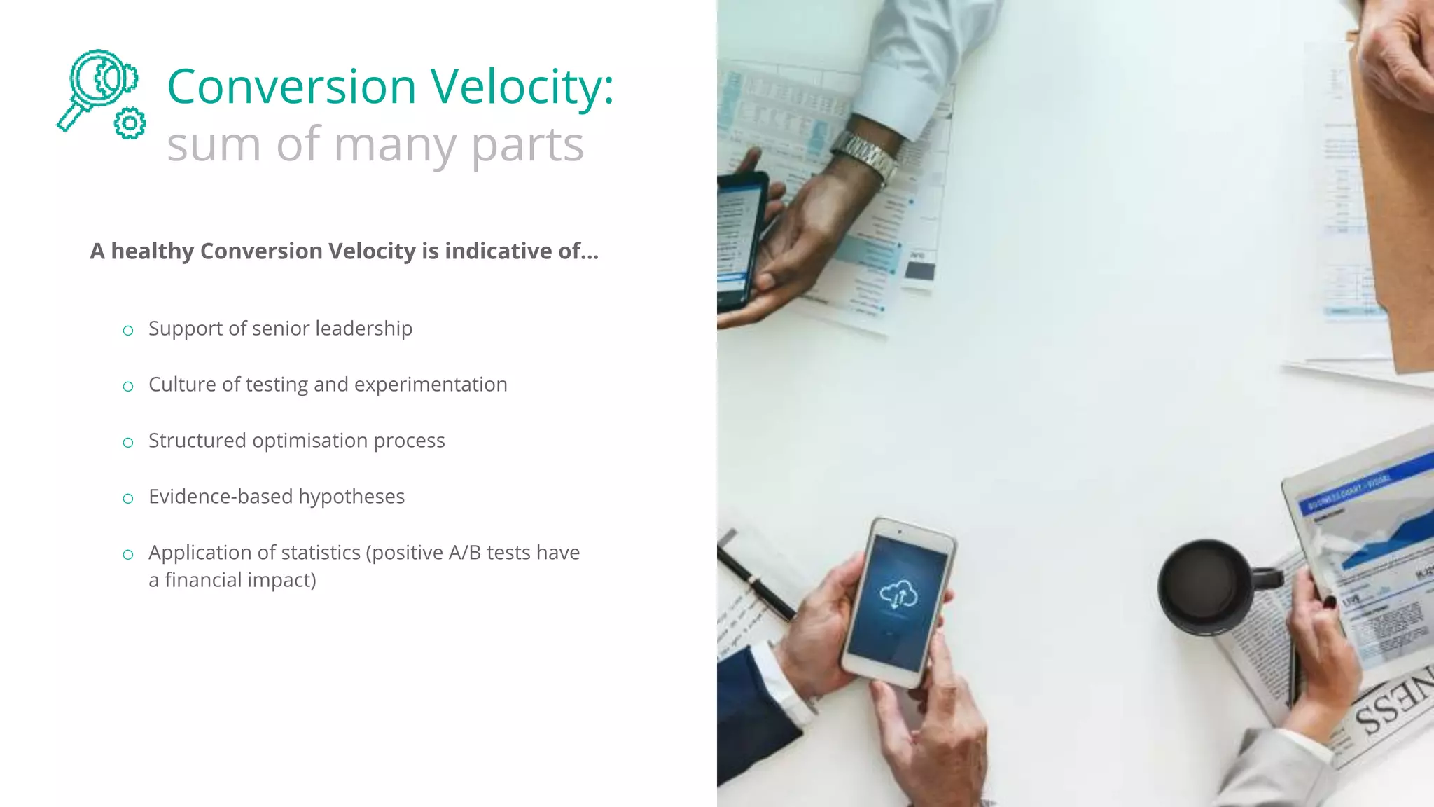 Conversion Velocity:
sum of many parts
A healthy Conversion Velocity is indicative of...
o Support of senior leadership
o Culture of testing and experimentation
o Structured optimisation process
o Evidence-based hypotheses
o Application of statistics (positive A/B tests have
a financial impact)
 