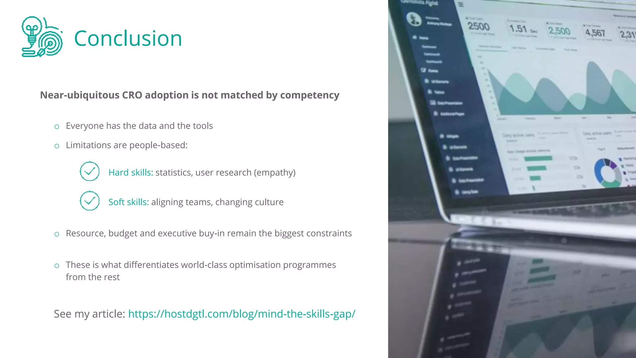 Conclusion
Near-ubiquitous CRO adoption is not matched by competency
Hard skills: statistics, user research (empathy)
o Everyone has the data and the tools
o Limitations are people-based:
Soft skills: aligning teams, changing culture
o Resource, budget and executive buy-in remain the biggest constraints
o These is what differentiates world-class optimisation programmes
from the rest
See my article: https://hostdgtl.com/blog/mind-the-skills-gap/
 
