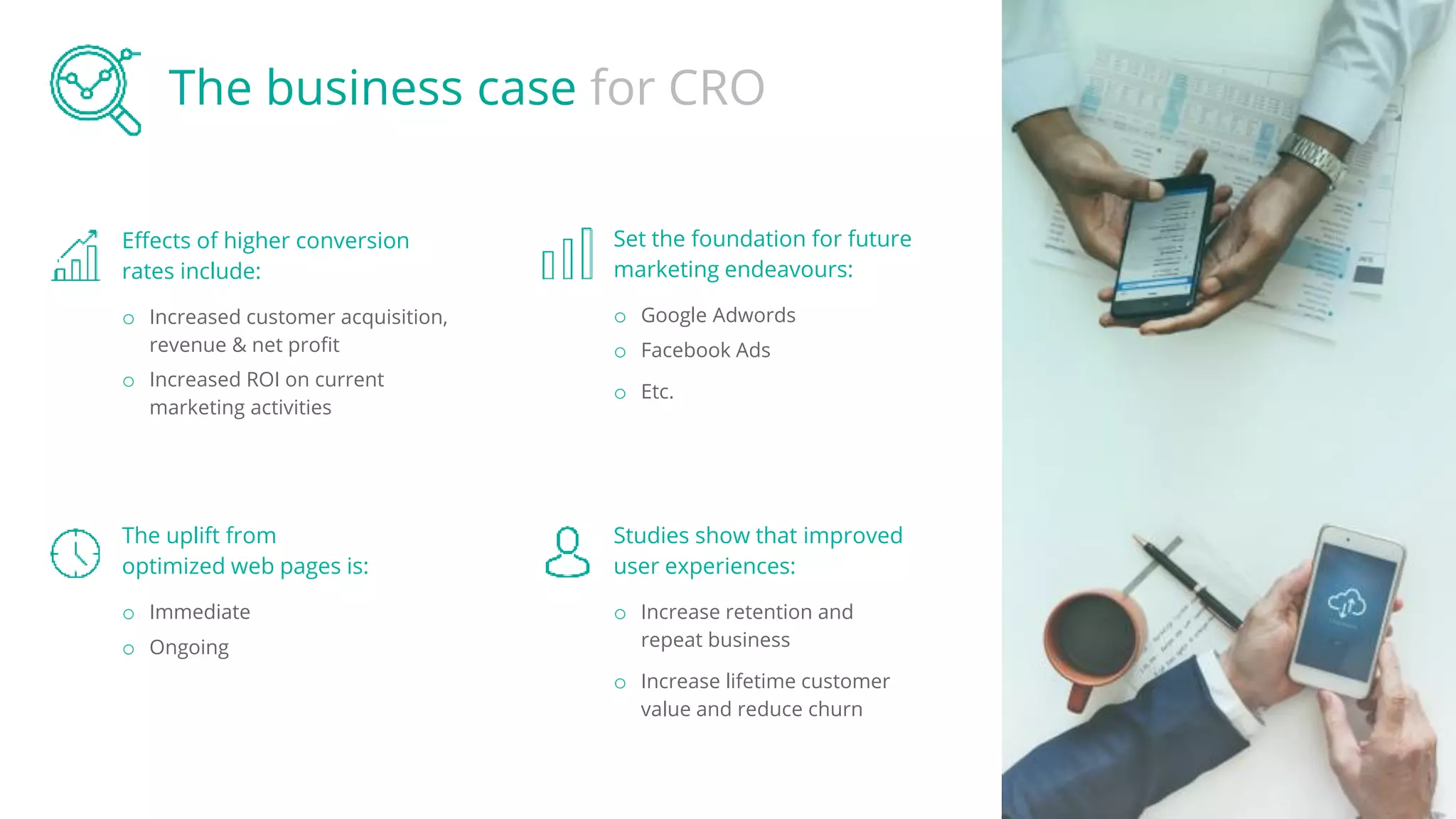 The business case for CRO
Effects of higher conversion
rates include:
o Increased customer acquisition,
revenue & net profit
o Increased ROI on current
marketing activities
Set the foundation for future
marketing endeavours:
o Google Adwords
o Facebook Ads
o Etc.
The uplift from
optimized web pages is:
o Immediate
o Ongoing
Studies show that improved
user experiences:
o Increase retention and
repeat business
o Increase lifetime customer
value and reduce churn
 