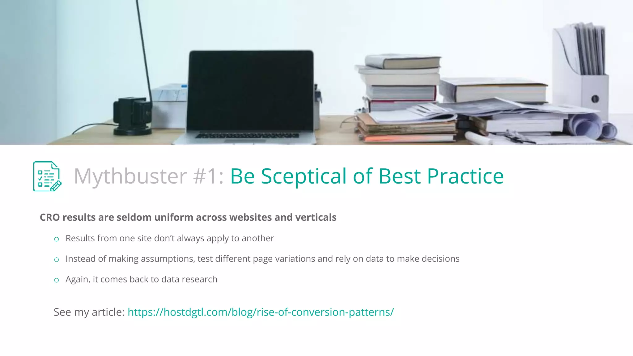 Mythbuster #1: Be Sceptical of Best Practice
CRO results are seldom uniform across websites and verticals
o Results from one site don’t always apply to another
o Instead of making assumptions, test different page variations and rely on data to make decisions
o Again, it comes back to data research
See my article: https://hostdgtl.com/blog/rise-of-conversion-patterns/
 