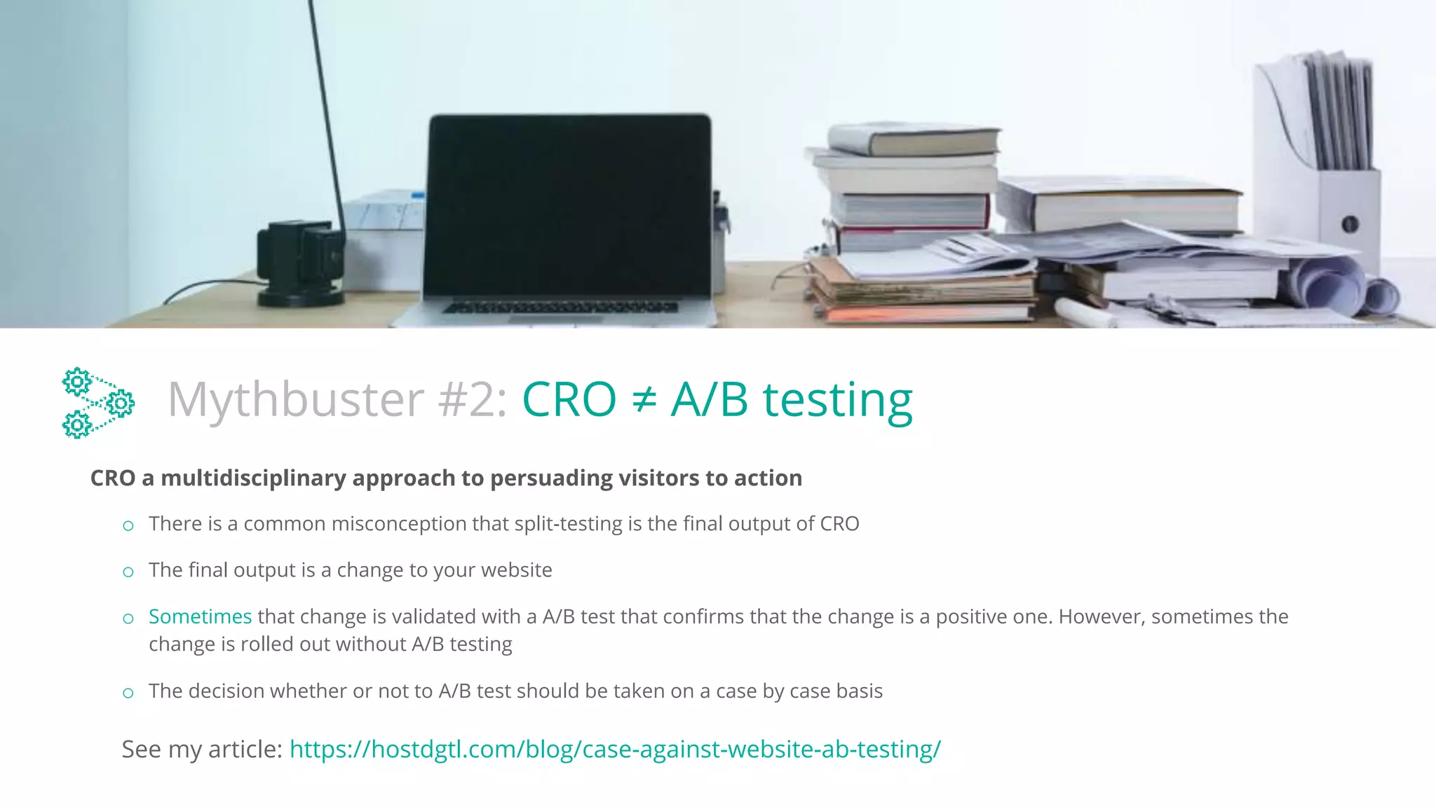 Mythbuster #2: CRO ≠ A/B testing
CRO a multidisciplinary approach to persuading visitors to action
o There is a common misconception that split-testing is the final output of CRO
o The final output is a change to your website
o Sometimes that change is validated with a A/B test that confirms that the change is a positive one. However, sometimes the
change is rolled out without A/B testing
See my article: https://hostdgtl.com/blog/case-against-website-ab-testing/
o The decision whether or not to A/B test should be taken on a case by case basis
 