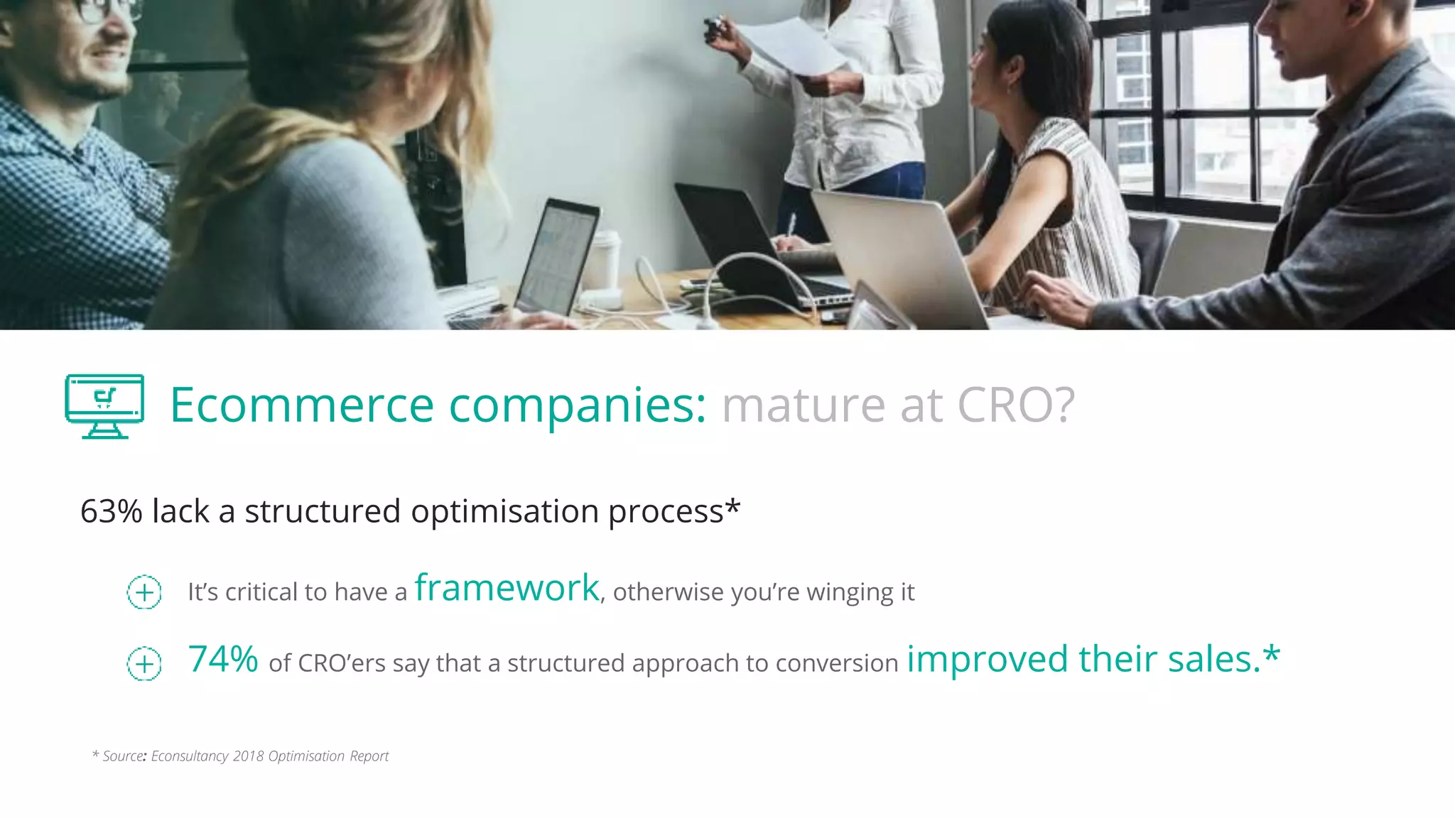 Ecommerce companies: mature at CRO?
63% lack a structured optimisation process*
It’s critical to have a framework, otherwise you’re winging it
74% of CRO’ers say that a structured approach to conversion improved their sales.*
* Source: Econsultancy 2018 Optimisation Report
 