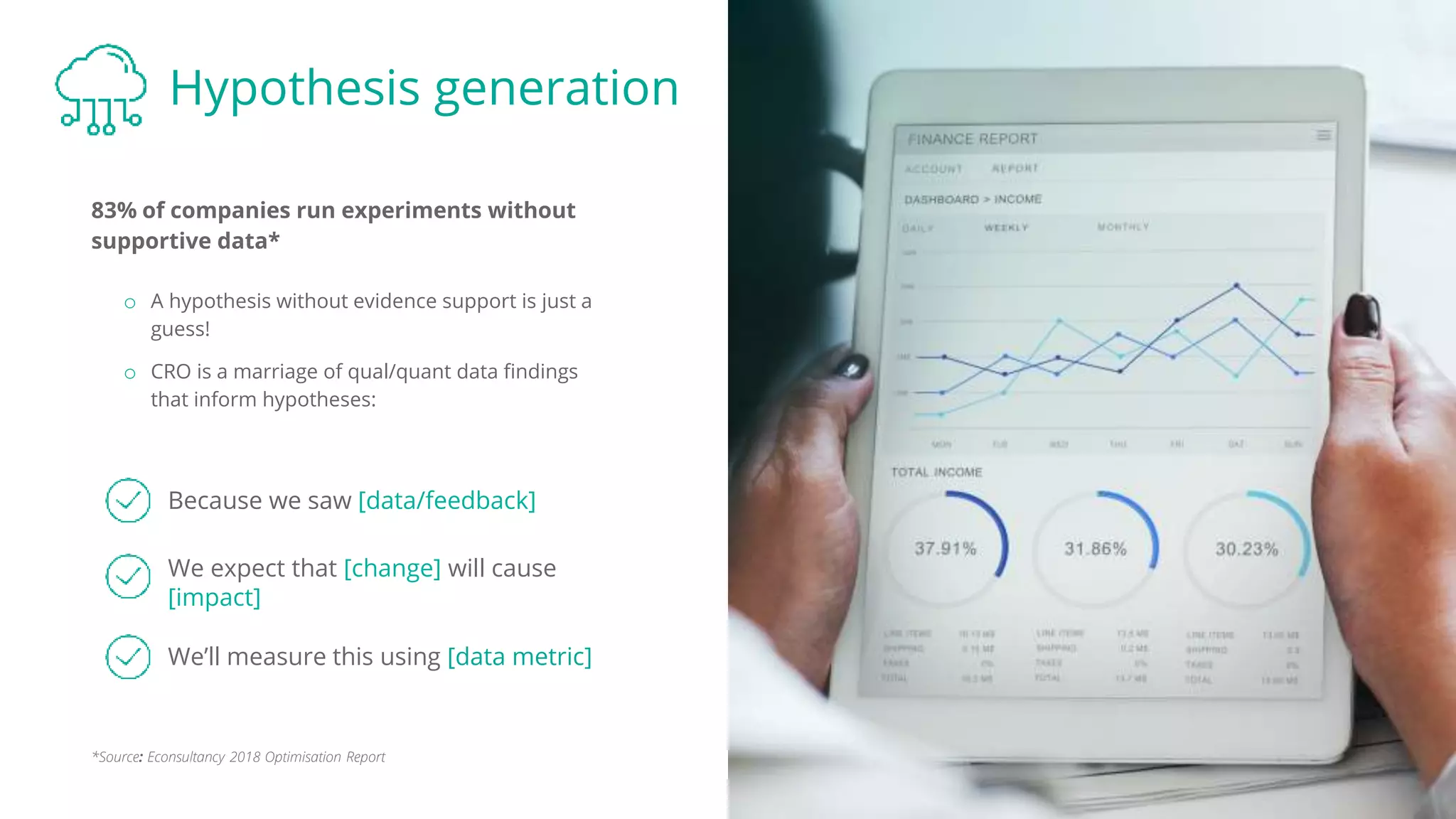 Hypothesis generation
83% of companies run experiments without
supportive data*
Because we saw [data/feedback]
We expect that [change] will cause
[impact]
o A hypothesis without evidence support is just a
guess!
o CRO is a marriage of qual/quant data findings
that inform hypotheses:
We’ll measure this using [data metric]
*Source: Econsultancy 2018 Optimisation Report
 