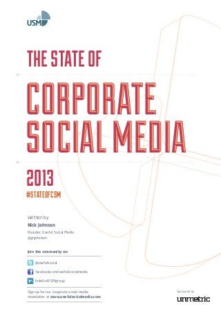 Written by
Nick Johnson
Founder, Useful Social Media
@gnjohnson
2O13
#STATEOFCSM
TheStateof
Corporate
SocialMedia
Corporate
SocialMedia
Sign up for our corporate social media
newsletter at www.usefulsocialmedia.com
Sponsored by
facebook.com/usefulsocialmedia
@usefulsocial
linkd.in/USMgroup
Join the community on:
 