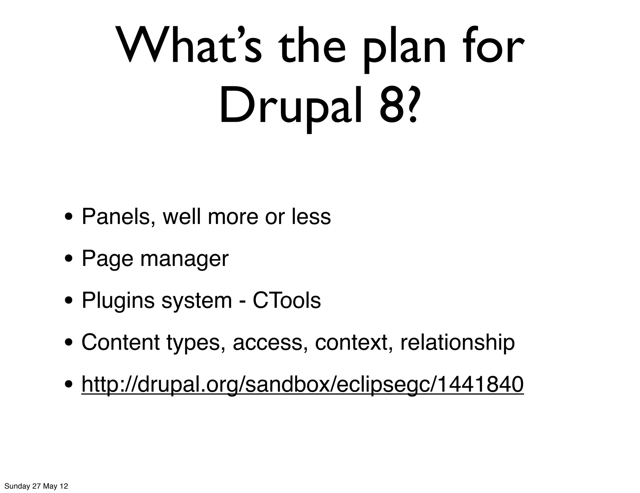 What’s the plan for
                      Drupal 8?

              • Panels, well more or less
              • Page manager
              • Plugins system - CTools
              • Content types, access, context, relationship
              • http://drupal.org/sandbox/eclipsegc/1441840
                                                               26


Sunday 27 May 12
 