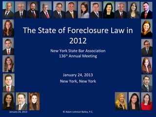 The State of Foreclosure Law in 
2012 
New York State Bar Association 
136th Annual Meeting 
January 24, 2013 
New York, New York 
January 24, 2013 © Adam Leitman Bailey, P.C. 
 