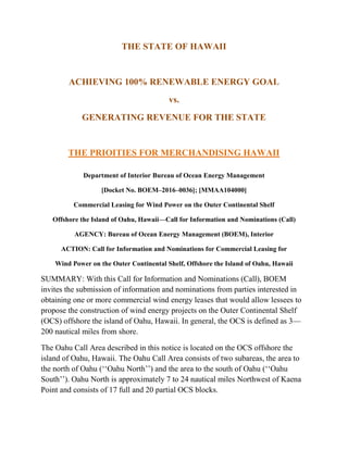 THE STATE OF HAWAII
ACHIEVING 100% RENEWABLE ENERGY GOAL
vs.
GENERATING REVENUE FOR THE STATE
THE PRIOITIES FOR MERCHANDISING HAWAII
Department of Interior Bureau of Ocean Energy Management
[Docket No. BOEM–2016–0036]; [MMAA104000]
Commercial Leasing for Wind Power on the Outer Continental Shelf
Offshore the Island of Oahu, Hawaii—Call for Information and Nominations (Call)
AGENCY: Bureau of Ocean Energy Management (BOEM), Interior
ACTION: Call for Information and Nominations for Commercial Leasing for
Wind Power on the Outer Continental Shelf, Offshore the Island of Oahu, Hawaii
SUMMARY: With this Call for Information and Nominations (Call), BOEM
invites the submission of information and nominations from parties interested in
obtaining one or more commercial wind energy leases that would allow lessees to
propose the construction of wind energy projects on the Outer Continental Shelf
(OCS) offshore the island of Oahu, Hawaii. In general, the OCS is defined as 3—
200 nautical miles from shore.
The Oahu Call Area described in this notice is located on the OCS offshore the
island of Oahu, Hawaii. The Oahu Call Area consists of two subareas, the area to
the north of Oahu (‘‘Oahu North’’) and the area to the south of Oahu (‘‘Oahu
South’’). Oahu North is approximately 7 to 24 nautical miles Northwest of Kaena
Point and consists of 17 full and 20 partial OCS blocks.
 