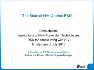 1
1
The State of HIV Vaccine R&D
Consultation:
Implications of New Prevention Technologies
R&D for people living with HIV
Amsterdam, 5 July 2010
International AIDS Vaccine Initiative
Andrea von Lieven, Clinical Program Manager
 