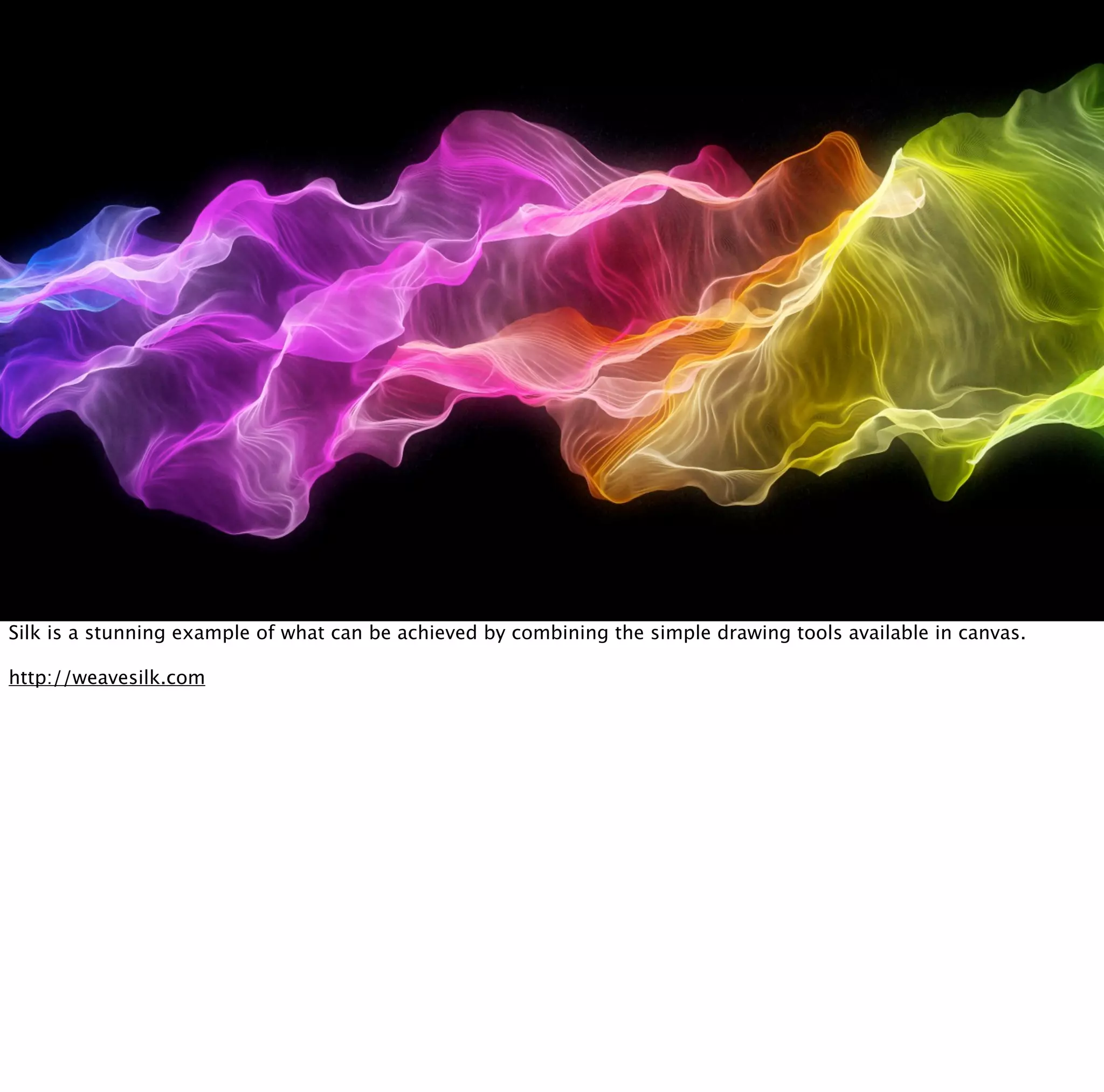 Silk is a stunning example of what can be achieved by combining the simple drawing tools available in canvas.

http://weavesilk.com
 