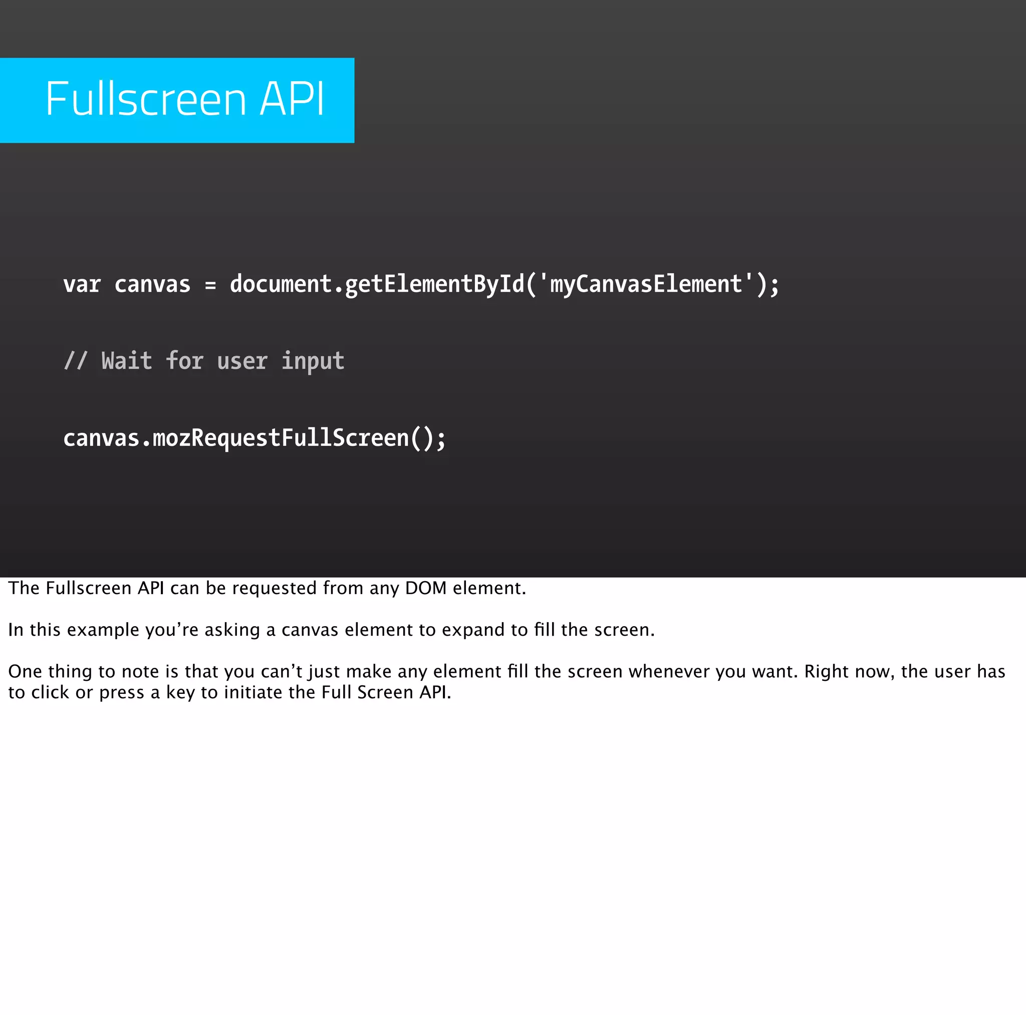 Fullscreen API


      var canvas = document.getElementById('myCanvasElement');


      // Wait for user input


      canvas.mozRequestFullScreen();




The Fullscreen API can be requested from any DOM element.

In this example you’re asking a canvas element to expand to ﬁll the screen.

One thing to note is that you can’t just make any element ﬁll the screen whenever you want. Right now, the user has
to click or press a key to initiate the Full Screen API.
 