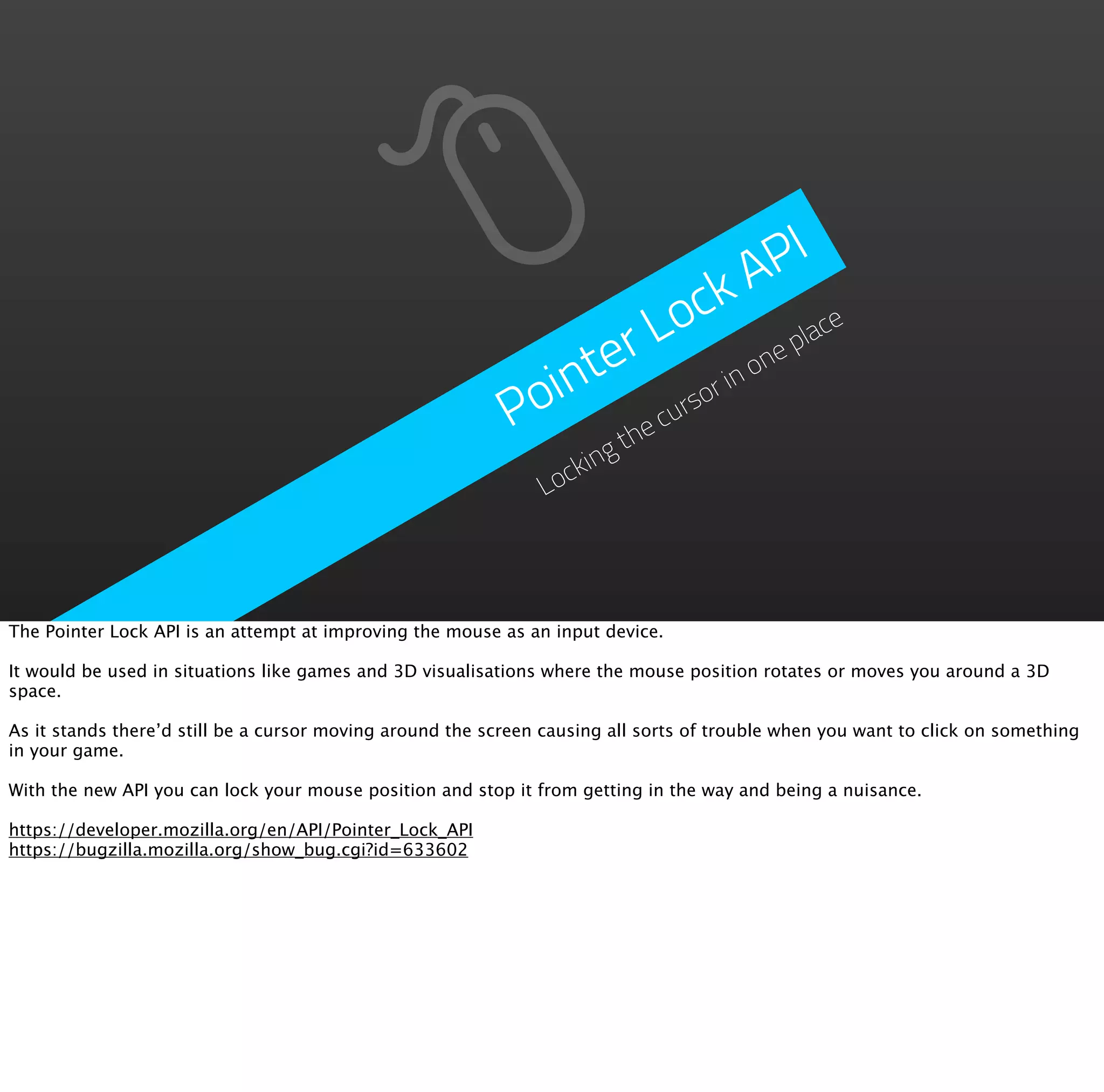 PI
                                                                          A
                                                                        ck ace
                                                                   Lo ne pl
                                                               ter r in o
                                                            oin       rso
                                                           P      e cu
                                                                       th
                                                                   ing
                                                               Lock




The Pointer Lock API is an attempt at improving the mouse as an input device.

It would be used in situations like games and 3D visualisations where the mouse position rotates or moves you around a 3D
space.

As it stands there’d still be a cursor moving around the screen causing all sorts of trouble when you want to click on something
in your game.

With the new API you can lock your mouse position and stop it from getting in the way and being a nuisance.

https://developer.mozilla.org/en/API/Pointer_Lock_API
https://bugzilla.mozilla.org/show_bug.cgi?id=633602
 